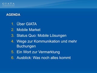 AGENDA

  1. Über GIATA
  2. Mobile Market
  3. Status Quo: Mobile Lösungen
  4. Wege zur Kommunikation und mehr
     Buchungen
  5. Ein Wort zur Vermarktung
  6. Ausblick: Was noch alles kommt
 