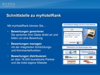 Schnittstelle zu myHotelRank

Mit myHotelRank können Sie…

•   Bewertungen generieren
    Sie sprechen Ihre Gäste direkt an und
    bitten um eine Bewertung

•   Bewertungen managen
    mit der integrierten Schlichtungs-
    und Kommentarfunktion

•   Bewertungen distribuieren
    an über 18.000 touristische Partner
    und die hotel eigene Website
 