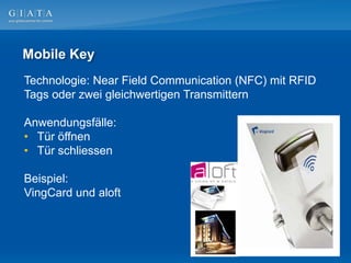 Mobile Key
Technologie: Near Field Communication (NFC) mit RFID
Tags oder zwei gleichwertigen Transmittern

Anwendungsfälle:
• Tür öffnen
• Tür schliessen

Beispiel:
VingCard und aloft
 