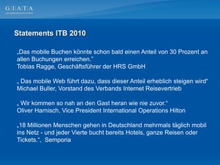 Statements ITB 2010

„Das mobile Buchen könnte schon bald einen Anteil von 30 Prozent an
allen Buchungen erreichen.”
Tobias Ragge, Geschäftsführer der HRS GmbH

„ Das mobile Web führt dazu, dass dieser Anteil erheblich steigen wird“
Michael Buller, Vorstand des Verbands Internet Reisevertrieb

„ Wir kommen so nah an den Gast heran wie nie zuvor.“
Oliver Harnisch, Vice President International Operations Hilton

„18 Millionen Menschen gehen in Deutschland mehrmals täglich mobil
ins Netz - und jeder Vierte bucht bereits Hotels, ganze Reisen oder
Tickets.“, Semporia
 