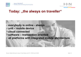 Today: „the always on traveller“


•  everybody is online - always
•  unit – mobile device
•  cloud connected
•  software – transaction oriented
•  all platforms with integrated mobile architecture




Source: Mobile Devices & Leisure Travel Study Jan 2011, IPSOS and HSHN   Seite 12
 