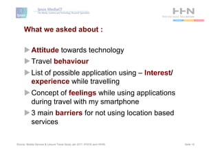 What we asked about :

     u Attitude towards technology
     u Travel behaviour
     u List of possible application using – Interest/
        experience while travelling
     u Concept of feelings while using applications
        during travel with my smartphone
     u 3 main barriers for not using location based
        services

Source: Mobile Devices & Leisure Travel Study Jan 2011, IPSOS and HSHN   Seite 19
 