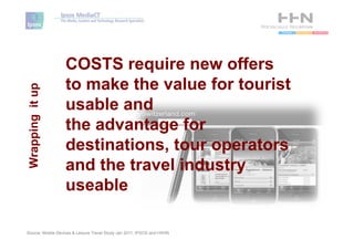 COSTS require new offers
                   to make the value for tourist
Wrapping it up




                   usable and
                   the advantage for
                   destinations, tour operators
                   and the travel industry
                   useable

Source: Mobile Devices & Leisure Travel Study Jan 2011, IPSOS and HSHN
 