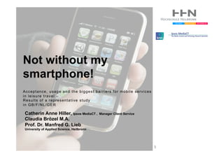 Not without my
smartphone!
Acceptance, usage and the biggest barriers for mobile services
in leisure travel –
Results of a representative study
in GB/F/NL/GER

Catherin Anne Hiller, Ipsos MediaCT ,      Manager Client Service
Claudia Brözel M.A.
Prof. Dr. Manfred G. Lieb
University of Applied Science, Heilbronn




                                                                    AP
 