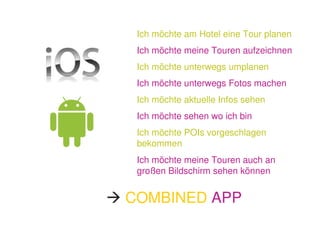 Ich möchte am Hotel eine Tour planen
 Ich möchte meine Touren aufzeichnen
 Ich möchte unterwegs umplanen
 Ich möchte unterwegs Fotos machen
 Ich möchte aktuelle Infos sehen
 Ich möchte sehen wo ich bin
 Ich möchte POIs vorgeschlagen
 bekommen
 Ich möchte meine Touren auch an
 großen Bildschirm sehen können


COMBINED APP
 