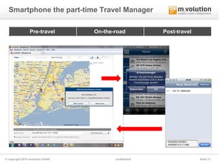 Smartphone the part-time Travel Manager

                 Pre-travel       On-the-road           Post-travel




© copyright 2010 mvolution GmbH          confidential                 Seite 13
 