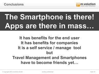 Conclusions



   The Smartphone is there!
   Apps are there in mass…
                   It has benefits for the end user
                    It has benefits for companies
                  It is a self service / manage tool
                                   but
               Travel Management and Smartphones
                    have to become friends yet…

© copyright 2010 mvolution GmbH   strictly confidential   Seite 15
 