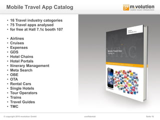 Mobile Travel App Catalog

   • 16 Travel industry catogories
   • 75 Travel apps analysed
   • for free at Hall 7.1c booth 107

   •   Airlines
   •   Cruises
   •   Expenses
   •   GDS
   •   Hotel Chains
   •   Hotel Portals
   •   Itinerary Management
   •   Meta Search
   •   OBE
   •   OTA
   •   Rental Cars
   •   Single Hotels
   •   Tour Operators
   •   Trains
   •   Travel Guides
   •   TMC

© copyright 2010 mvolution GmbH        confidential   Seite 18
 