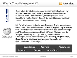 What‘s Travel Management?

                          Gesamtheit der strategischen und operativen Maßnahmen zur
                          Planung, Organisation und Kontrolle der Geschäftsreise-
                          aktivitäten eines Unternehmens (beziehungsweise einer
                          Einrichtung im öffentlichen Sektor), die quantitativ und qualitativ
                          zu den Unternehmenszielen beiträgt.

                          Mit Travel-Management oder auch Business-Travel-Management
                          bezeichnen Unternehmen neben der Buchung und Organisation
                          von Geschäftsreisen den kompletten Verlauf des Reisebuchungs-
                          und Abrechnungsprozesses. Somit ist Travel Management die
                          Analyse, Steuerung und Optimierung von Prozessen und
                          Leistungen, die in Zusammenhang mit Planung, Organisation,
                          Durchführung sowie Abrechnung und Kontrolle von
                          Geschäftsreisen notwendig ist.

                                       Organisation      Kontrolle                Abrechnung
                                  Planung        Buchung                Durchführung

© copyright 2010 mvolution GmbH                          confidential                           Seite 7
 