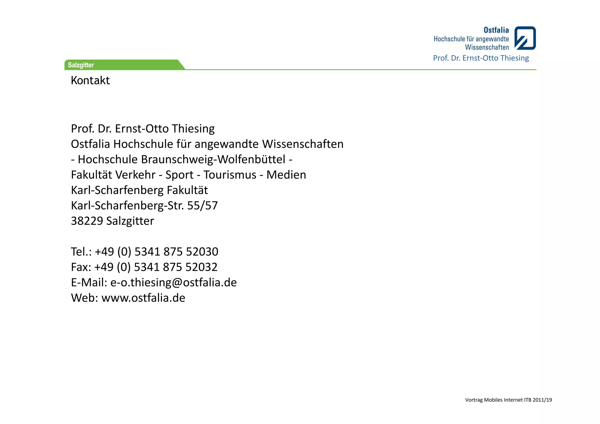Prof. Dr. Ernst‐Otto Thiesing

Kontakt



Prof. Dr. Ernst‐Otto Thiesing
Ostfalia Hochschule für angewandte Wissenschaften
‐ Hochschule Braunschweig‐Wolfenbüttel ‐
Fakultät Verkehr ‐ Sport ‐ Tourismus ‐ Medien
Karl‐Scharfenberg Fakultät
Karl‐Scharfenberg‐Str. 55/57
38229 Salzgitter

Tel.: +49 (0) 5341 875 52030
Fax: +49 (0) 5341 875 52032
E‐Mail: e‐o.thiesing@ostfalia.de
Web: www.ostfalia.de




                                                             Vortrag Mobiles Internet ITB 2011/19
 