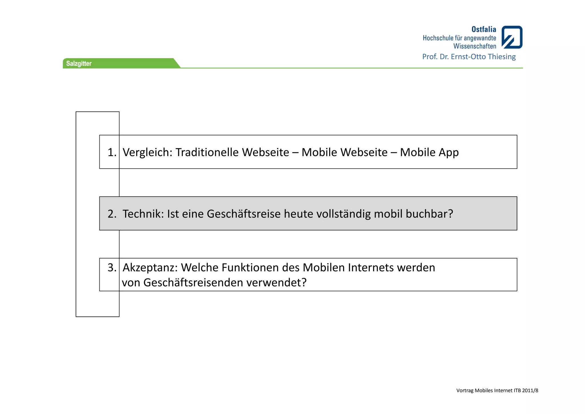 Prof. Dr. Ernst‐Otto Thiesing




1.  Vergleich: Traditionelle Webseite – Mobile Webseite – Mobile App



2.  Technik: Ist eine Geschäftsreise heute vollständig mobil buchbar?



3.  Akzeptanz: Welche Funktionen des Mobilen Internets werden 
    von Geschäftsreisenden verwendet?




                                                                        Vortrag Mobiles Internet ITB 2011/8
 