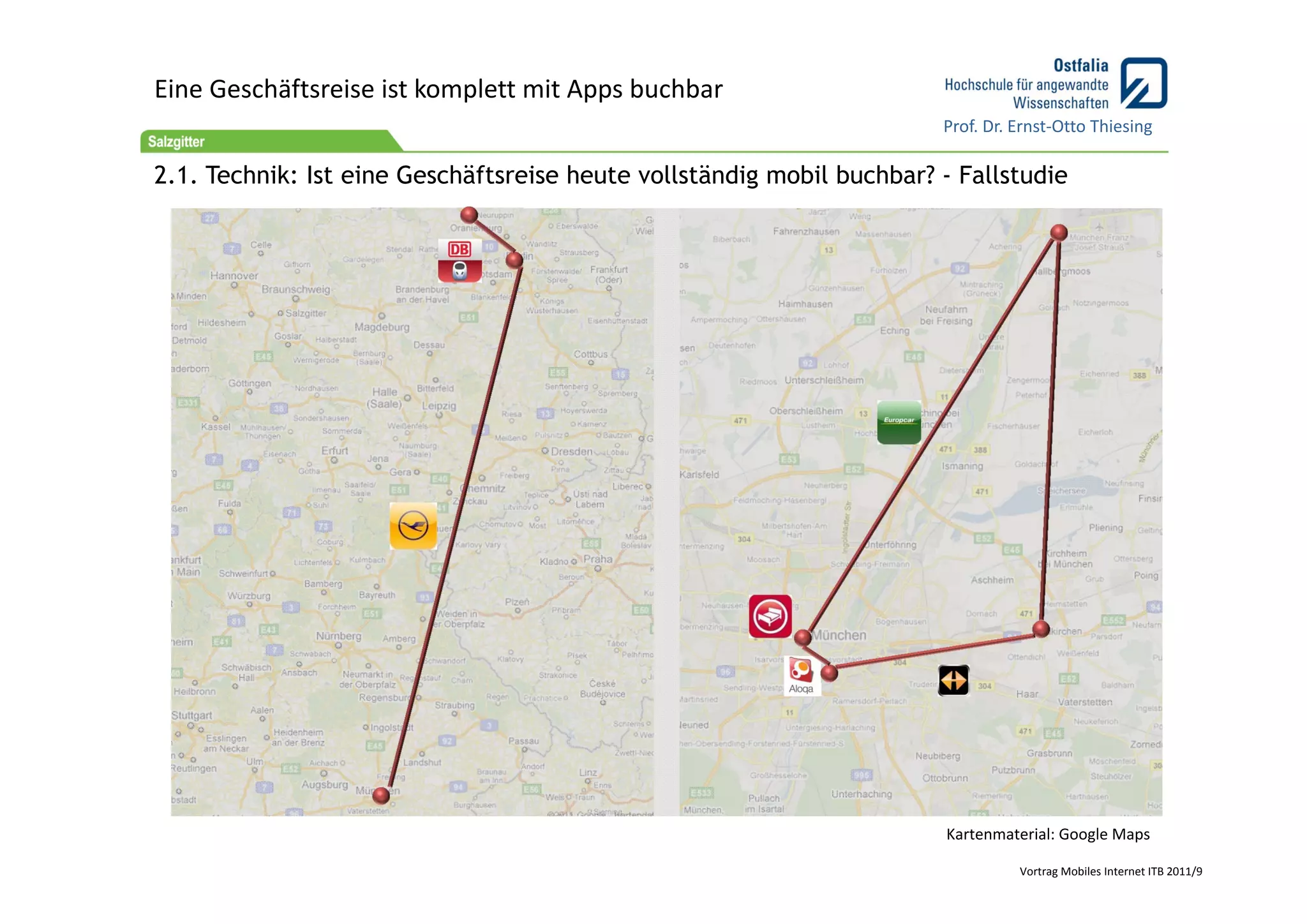 Eine Geschäftsreise ist komplett mit Apps buchbar
                                                                       Prof. Dr. Ernst‐Otto Thiesing

2.1. Technik: Ist eine Geschäftsreise heute vollständig mobil buchbar? - Fallstudie




                                                                       Kartenmaterial: Google Maps

                                                                                 Vortrag Mobiles Internet ITB 2011/9
 