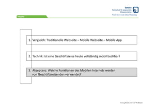 Prof. Dr. Ernst‐Otto Thiesing




1.  Vergleich: Traditionelle Webseite – Mobile Webseite – Mobile App



2.  Technik: Ist eine Geschäftsreise heute vollständig mobil buchbar?



3.  Akzeptanz: Welche Funktionen des Mobilen Internets werden 
    von Geschäftsreisenden verwendet?




                                                                        Vortrag Mobiles Internet ITB 2011/11
 