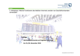 Prof. Dr. Ernst‐Otto Thiesing

3. Akzeptanz: Welche Funktionen des Mobilen Internets werden von Geschäftsreisenden
verwendet?




                Umfrage:
                ‐   100 Geschäftsreisende am Flughafen Hannover
                ‐   Am 25./26. November 2010




                                                                           Vortrag Mobiles Internet ITB 2011/12
 