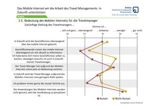Das Mobile Internet wir die Arbeit des Travel Managements  in 
    Zukunft unterstützen
                                                                                              Prof. Dr. Ernst‐Otto Thiesing

     3.5. Bedeutung des Mobilen Internets für die Travelmanager
          Zukünftige Stellung des Travelmanagers …
                                                                             Stimme ich …
                                             … voll und ganz … überwiegend      … teilweise      … weniger             … gar nicht
                                                    zu             zu                zu             zu                     zu

 In Zukunft wird die Geschäftsreise überwiegend 
        über das mobile Internet gebucht.

   Geschäftsreisende nutzen das mobile Internet 
    überwiegend um sich aktuell zu informieren.
Ich habe keine Zeit meine Geschäftsreise selber zu 
  buchen, deswegen brauche ich auch in Zukunft 
             meinen Travelmanager.
  Der Travel Manager hat aufgrund des Mobilen 
  Internets schon jetzt an Bedeutung verloren.
 In Zukunft wird der Travel Manager aufgrund des 
  Mobilen Internets eine geringere Rolle spielen.

 Ich probiere immer gerne die neuste Technik aus.

Die Anwendungen des Mobilen Internets werden 
nicht genutzt, weil die Handhabung zu kompliziert 
                         ist.
                                                                                   Nutzer        Nicht‐Nutzer
                                                                                                       Vortrag Mobiles Internet ITB 2011/18
 