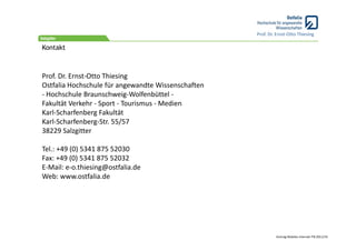 Prof. Dr. Ernst‐Otto Thiesing

Kontakt



Prof. Dr. Ernst‐Otto Thiesing
Ostfalia Hochschule für angewandte Wissenschaften
‐ Hochschule Braunschweig‐Wolfenbüttel ‐
Fakultät Verkehr ‐ Sport ‐ Tourismus ‐ Medien
Karl‐Scharfenberg Fakultät
Karl‐Scharfenberg‐Str. 55/57
38229 Salzgitter

Tel.: +49 (0) 5341 875 52030
Fax: +49 (0) 5341 875 52032
E‐Mail: e‐o.thiesing@ostfalia.de
Web: www.ostfalia.de




                                                             Vortrag Mobiles Internet ITB 2011/19
 