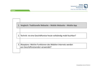 Prof. Dr. Ernst‐Otto Thiesing




1.  Vergleich: Traditionelle Webseite – Mobile Webseite – Mobile App



2.  Technik: Ist eine Geschäftsreise heute vollständig mobil buchbar?



3.  Akzeptanz: Welche Funktionen des Mobilen Internets werden 
    von Geschäftsreisenden verwendet?




                                                                        Vortrag Mobiles Internet ITB 2011/3
 