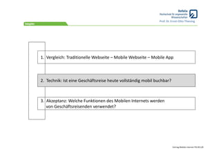Prof. Dr. Ernst‐Otto Thiesing




1.  Vergleich: Traditionelle Webseite – Mobile Webseite – Mobile App



2.  Technik: Ist eine Geschäftsreise heute vollständig mobil buchbar?



3.  Akzeptanz: Welche Funktionen des Mobilen Internets werden 
    von Geschäftsreisenden verwendet?




                                                                        Vortrag Mobiles Internet ITB 2011/8
 