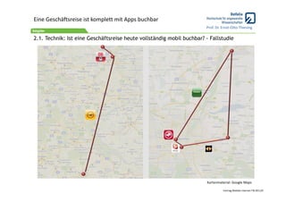 Eine Geschäftsreise ist komplett mit Apps buchbar
                                                                       Prof. Dr. Ernst‐Otto Thiesing

2.1. Technik: Ist eine Geschäftsreise heute vollständig mobil buchbar? - Fallstudie




                                                                       Kartenmaterial: Google Maps

                                                                                 Vortrag Mobiles Internet ITB 2011/9
 