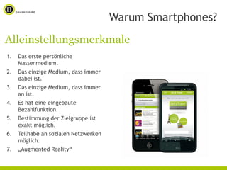 Warum Smartphones?
Alleinstellungsmerkmale
1.   Das erste persönliche
     Massenmedium.
2.   Das einzige Medium, dass immer
     dabei ist.
3.   Das einzige Medium, dass immer
     an ist.
4.   Es hat eine eingebaute
     Bezahlfunktion.
5.   Bestimmung der Zielgruppe ist
     exakt möglich.
6.   Teilhabe an sozialen Netzwerken
     möglich.
7.   „Augmented Reality“
 