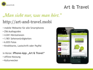 Art & Travel
„Man sieht nur, was man hört.“
http://art-and-travel.mobi
• mobile Webseite für alle Smartphones
• 256 Audioguides
• 4.041 Hörstationen
• 1.901 Sehenswürdigkeiten
• 6.835 Fotos
• Kreditkarte, Lastschrift oder PayPal


in Kürze: iPhone-App „Art & Travel“
• offline-Nutzung
• Kulturwecker
 