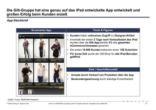 Die Gilt-Gruppe hat eine genau auf das iPad entwickelte App entwickelt und
großen Erfolg beim Kunden erzielt
App-Steckbrief


                                  Screenshot App                                                              Facts & Figures

                                                                         • Kunden haben exklusiven Zugriff zu Designer-Artikel
                                                                         • Innerhalb der ersten 2 Tage nach Verkaufsstart des iPad
                                                                           wurden über die Gilt-App bereits 3% des gesamten
                                                                           eCommerce-Umsatzes generiert
                                                                         • Die ersten 10.000 Kunden bekamen einen 10$ Gutschein
                                                                         • Für kurze Zeit wurde der Gilt-Shop für alle iPad-Benutzer
                                                                           geöffnet



                                                                                                       Ziele / Geschäftsmodell

                                                                         •    Umsatz durch Verkauf von Produkten über die App
                                                                         •    Neukundengewinnung durch ständige Erreichbarkeit




 Quelle: iTunes, SEMPORA Research

110309 Vortrag Dr. Sexauer iPad               © 2011 by SEMPORA Consulting GmbH. All rights reserved. Proprietary and confidential.    - 14 -
 