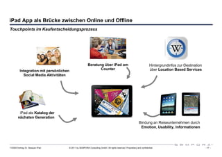 iPad App als Brücke zwischen Online und Offline
Touchpoints im Kaufentscheidungsprozess




                                                       Beratung über iPad am                                          Hintergrundinfos zur Destination
          Integration mit persönlichen                        Counter                                                 über Location Based Services
            Social Media Aktivitäten




         iPad als Katalog der
        nächsten Generation
                                                                                                           Bindung an Reiseunternehmen durch
                                                                                                            Emotion, Usability, Informationen




110309 Vortrag Dr. Sexauer iPad      © 2011 by SEMPORA Consulting GmbH. All rights reserved. Proprietary and confidential.                               - 17 -
 