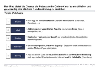 Das iPad bietet die Chance die Potenziale im Online-Kanal zu erschließen und
gleichzeitig eine stärkere Kundenbindung zu erreichen
Vorteile iPad-Zugang



                                  • iPad App als zentrales Medium über alle Touchpoints (Endkunde,
       1                Brücke
                                    Expedient, …)


                                  • Abbildung aller wesentlichen Aspekte rund um die Reise (Kauf- /
       2                 Inhalt
                                    Reisephase, etc.)

                                  • Haptischer / spielerischer Zugriff auf Urlaubseindrücke, Bewegtbilder,
       3               Emotion
                                    Bewertungen etc.


                                  • Un-technologischer, intuitiver Zugang – Expedient und Kunde nutzen das
       4            Barrierelos
                                    gleiche Medium (Ropo Integration)


                                  • App aus einem Guss als freudvolles Erlebnis in der Urlaubsvorbereitung
       5               Bindung
                                    statt agonischer Urlaubsplanung im Internet bewirkt Haltekräfte (Hypothese)



110309 Vortrag Dr. Sexauer iPad        © 2011 by SEMPORA Consulting GmbH. All rights reserved. Proprietary and confidential.   - 18 -
 