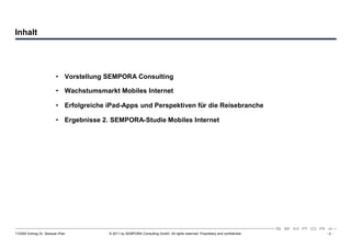 Inhalt




                         • Vorstellung SEMPORA Consulting

                         • Wachstumsmarkt Mobiles Internet

                         • Erfolgreiche iPad-Apps und Perspektiven für die Reisebranche

                         • Ergebnisse 2. SEMPORA-Studie Mobiles Internet




110309 Vortrag Dr. Sexauer iPad         © 2011 by SEMPORA Consulting GmbH. All rights reserved. Proprietary and confidential.   -2-
 