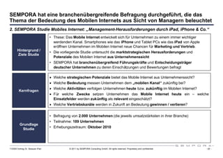 SEMPORA hat eine branchenübergreifende Befragung durchgeführt, die das
Thema der Bedeutung des Mobilen Internets aus Sicht von Managern beleuchtet
2. SEMPORA Studie Mobiles Internet: „Management-Herausforderungen durch iPad, iPhone & Co.“
                                  • These: Das Mobile Internet entwickelt sich für Unternehmen zu einem immer wichtiger
                                    werdenden Kanal. Smartphones wie das iPhone und Tablet PCs wie das iPad von Apple
                                    eröffnen Unternehmen im Mobilen Internet neue Chancen für Marketing und Vertrieb.
       Hintergrund /              • Die vorliegende Studie untersucht die marktstrategischen Herausforderungen und
       Ziele Studie
                                    Potenziale des Mobilen Internet aus Unternehmenssicht
                                  • SEMPORA hat branchenübergreifend Führungskräfte und Entscheidungsträger
                                    deutscher Unternehmen zu deren Einschätzungen und Bewertungen befragt

                                  Welche strategischen Potenziale bietet das Mobile Internet aus Unternehmenssicht?
                                  Welche Bedeutung messen Unternehmen dem „mobilen Kanal“ zukünftig bei?
                                  Welche Aktivitäten verfolgen Unternehmen heute bzw. zukünftig im Mobilen Internet?
         Kernfragen
                                  Für welche Zwecke setzen Unternehmen das Mobile Internet heute ein – welche
                                   Einsatzfelder werden zukünftig als relevant eingeschätzt?
                                  Welche Vertriebskanäle werden in Zukunft an Bedeutung gewinnen / verlieren?


                                  • Befragung von 2.000 Unternehmen (die jeweils umsatzstärksten in ihrer Branche)
                                  • Teilnahme: 189 Unternehmen
         Grundlage
          Studie                  • Erhebungszeitraum: Oktober 2010




110309 Vortrag Dr. Sexauer iPad              © 2011 by SEMPORA Consulting GmbH. All rights reserved. Proprietary and confidential.   - 20 -
 