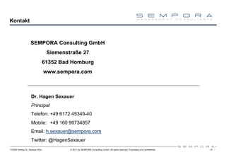 Kontakt



                    SEMPORA Consulting GmbH
                                   Siemenstraße 27
                                  61352 Bad Homburg
                                  www.sempora.com



                    Dr. Hagen Sexauer
                    Principal
                    Telefon: +49 6172 45349-40
                    Mobile: +49 160 90734857
                    Email: h.sexauer@sempora.com
                    Twitter: @HagenSexauer
110309 Vortrag Dr. Sexauer iPad            © 2011 by SEMPORA Consulting GmbH. All rights reserved. Proprietary and confidential.   - 31 -
 