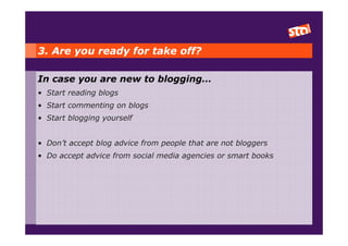 3. Are you ready for take off?

In case you are new to blogging…
• Start reading blogs
• Start commenting on blogs
• Start blogging yourself


• Don’t accept blog advice from people that are not bloggers
• Do accept advice from social media agencies or smart books
 