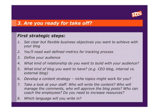 3. Are you ready for take off?

First strategic steps:
1.   Set clear but flexible business objectives you want to achieve with
     your blog
2.   You’ll need well defined metrics for tracking process
3.   Define your audience
4.   What kind of relationship do you want to build with your audience?
5.   What kind of blog you want to have? (e.g. CEO blog, internal vs.
     external blog)
6.   Develop a content strategy – niche topics might work for you?
7.   Take a look at your staff: Who will write the content? Who will
     manage the comments, who will approve the blog posts? Who can
     coach the employees? Do you need to increase resources?
8.   Which language will you write in?
 