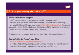 3. Are you ready for take off?

First technical steps:
• don‘t use free blog systems (e.g. tumblr, blogger.com)
• discuss with your seo specialist: domain, subdomain or directory?
• we decided to reside our blog under http://blog.statravel.de (technical
reasons) - cross-linking between the blog and the main site is important
• think about a name for your blog (optional)

Example for a corporate blog set up on a free blog publishing tool:

Example No. 1: Tripadvisor Blog
• http://tripadvisorblog.wordpress.com/
• won’t be helpful improving search enginge ranking for tripadvisor.de
• not flexible enough, no rss feed, no author profiles etc.
 