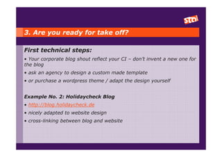 3. Are you ready for take off?

First technical steps:
• Your corporate blog shout reflect your CI – don’t invent a new one for
the blog
• ask an agency to design a custom made template
• or purchase a wordpress theme / adapt the design yourself


Example No. 2: Holidaycheck Blog
• http://blog.holidaycheck.de
• nicely adapted to website design
• cross-linking between blog and website
 