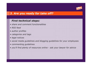 3. Are you ready for take off?

 First technical steps:
• share and comment functionalities
• RSS feed
• author profiles
• categories and tags
• legal notices
• social media guidelines and blogging guidelines for your employees
• commenting guidelines
• you’ll find plenty of resources online - ask your lawyer for advice
 