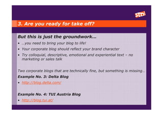 3. Are you ready for take off?

But this is just the groundwork…
• …you need to bring your blog to life!
• Your corporate blog should reflect your brand character
• Try colloquial, descriptive, emotional and experiential text – no
  marketing or sales talk


Two corporate blogs that are technically fine, but something is missing…
Example No. 3: Delta Blog
• http://blog.delta.com/


Example No. 4: TUI Austria Blog
• http://blog.tui.at/
 