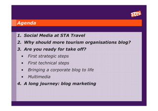 Agenda

1. Social Media at STA Travel
2. Why should more tourism organisations blog?
3. Are you ready for take off?
 •   First strategic steps
 •   First technical steps
 •   Bringing a corporate blog to life
 •   Multimedia
4. A long journey: blog marketing
 