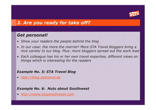 3. Are you ready for take off?

Get personal!
• Show your readers the people behind the blog
• In our case: the more the merrier! More STA Travel bloggers bring a
  nice variety to our blog. Plus: more bloggers spread out the work load
• Each colleague has his or her own travel expertise, different views on
  things which is interesting for the readers


Example No. 5: STA Travel Blog
• http://blog.statravel.de


Example No. 6: Nuts about Southwest
• http://www.blogsouthwest.com
 