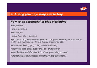 4. A long journey: blog marketing

How to be successful in Blog Marketing
• be patient
• be interesting
• be unique
• have fun, show passion
• put your blog everywhere you can: on your website, in your e-mail
footer, on business cards, on flyers, brochures etc.
• cross-marketing (e.g. blog and newsletter)
• network with other bloggers (on- and offline)
• use Twitter and Facebook to share your blog content
• demonstrate the success (internally and externally)
 
