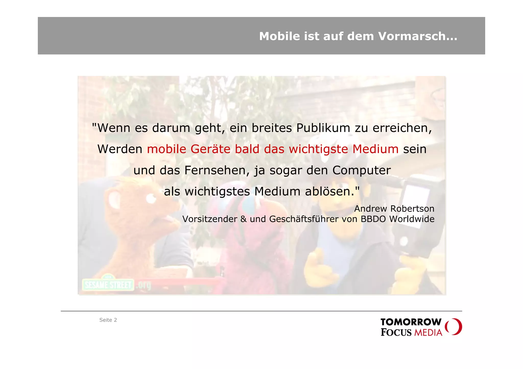 Mobile ist auf dem Vormarsch…




"Wenn es darum geht, ein breites Publikum zu erreichen,
Werden mobile Geräte bald das wichtigste Medium sein
           und das Fernsehen, ja sogar den Computer
               als wichtigstes Medium ablösen."
                                                       Andrew Robertson
                  Vorsitzender & und Geschäftsführer von BBDO Worldwide




 Seite 2
 