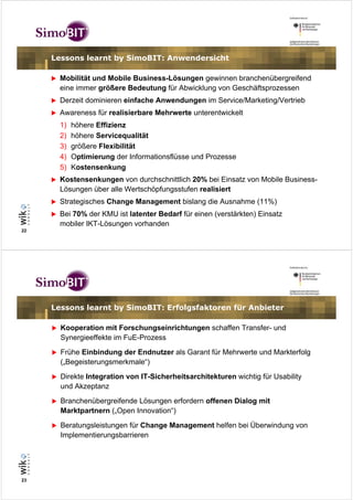 Lessons learnt by SimoBIT: Anwendersicht

       Mobilität und Mobile Business-Lösungen gewinnen branchenübergreifend
       eine immer größere Bedeutung für Abwicklung von Geschäftsprozessen
       Derzeit dominieren einfache Anwendungen im Service/Marketing/Vertrieb
       Awareness für realisierbare Mehrwerte unterentwickelt
       1)   höhere Effizienz
       2)   höhere Servicequalität
       3)   größere Flexibilität
       4)   Optimierung der Informationsflüsse und Prozesse
       5)   Kostensenkung
       Kostensenkungen von durchschnittlich 20% bei Einsatz von Mobile Business-
       Lösungen über alle Wertschöpfungsstufen realisiert
       Strategisches Change Management bislang die Ausnahme (11%)
       Bei 70% der KMU ist latenter Bedarf für einen (verstärkten) Einsatz
       mobiler IKT-Lösungen vorhanden
22




     Lessons learnt by SimoBIT: Erfolgsfaktoren für Anbieter

       Kooperation mit Forschungseinrichtungen schaffen Transfer- und
       Synergieeffekte im FuE-Prozess
       Frühe Einbindung der Endnutzer als Garant für Mehrwerte und Markterfolg
       („Begeisterungsmerkmale“)
       Direkte Integration von IT-Sicherheitsarchitekturen wichtig für Usability
       und Akzeptanz
       Branchenübergreifende Lösungen erfordern offenen Dialog mit
       Marktpartnern („Open Innovation“)
       Beratungsleistungen für Change Management helfen bei Überwindung von
       Implementierungsbarrieren




23
 