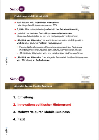 Einleitung: Mobilität bei KMU


      Fast 50% der KMU mit mobilen Mitarbeitern,
      bei mittelgroßen Unternehmen nahezu 75%
      8,1 Mio. Mitarbeiter (teilweise) außerhalb der Betriebsstätten tätig
      „Mobilität“ bei internen Geschäftsprozessen bedeutsamer
      als an den Schnittstellen zu vor- und nachgelagerten Unternehmen
      „Mobilität der Mitarbeiter“ ist aus Unternehmenssicht als Erfolgsfaktor
      wichtig, aber anderen Faktoren nachgeordnet
      • Externe Wahrnehmung des Unternehmens von zentraler Bedeutung
        (Kundenzufriedenheit, Qualität der Leistung, Servicequalität, Image)
      • „Mobilität der Mitarbeiter“ wirkt erst mittelbar über die Prozesseffizienz
      „Mobilität der Mitarbeiter “ als integraler Bestandteil der Geschäftsprozesse
      von KMU nimmt an Bedeutung zu

2




    Agenda: Secure Mobile Business




    1. Einleitung

    2. Innovationspolitischer Hintergrund

    3. Mehrwerte durch Mobile Business

    4. Fazit



3
 