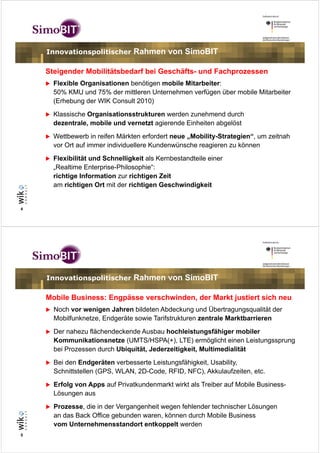 Innovationspolitischer       Rahmen von SimoBIT

    Steigender Mobilitätsbedarf bei Geschäfts- und Fachprozessen
      Flexible Organisationen benötigen mobile Mitarbeiter:
      50% KMU und 75% der mittleren Unternehmen verfügen über mobile Mitarbeiter
      (Erhebung der WIK Consult 2010)
      Klassische Organisationsstrukturen werden zunehmend durch
      dezentrale, mobile und vernetzt agierende Einheiten abgelöst
      Wettbewerb in reifen Märkten erfordert neue „Mobility-Strategien“, um zeitnah
      vor Ort auf immer individuellere Kundenwünsche reagieren zu können
      Flexibilität und Schnelligkeit als Kernbestandteile einer
      „Realtime Enterprise-Philosophie“:
      richtige Information zur richtigen Zeit
      am richtigen Ort mit der richtigen Geschwindigkeit


4




    Innovationspolitischer       Rahmen von SimoBIT

    Mobile Business: Engpässe verschwinden, der Markt justiert sich neu
      Noch vor wenigen Jahren bildeten Abdeckung und Übertragungsqualität der
      Mobilfunknetze, Endgeräte sowie Tarifstrukturen zentrale Marktbarrieren
      Der nahezu flächendeckende Ausbau hochleistungsfähiger mobiler
      Kommunikationsnetze (UMTS/HSPA(+), LTE) ermöglicht einen Leistungssprung
      bei Prozessen durch Ubiquität, Jederzeitigkeit, Multimedialität
      Bei den Endgeräten verbesserte Leistungsfähigkeit, Usability,
      Schnittstellen (GPS, WLAN, 2D-Code, RFID, NFC), Akkulaufzeiten, etc.
      Erfolg von Apps auf Privatkundenmarkt wirkt als Treiber auf Mobile Business-
      Lösungen aus
      Prozesse, die in der Vergangenheit wegen fehlender technischer Lösungen
      an das Back Office gebunden waren, können durch Mobile Business
      vom Unternehmensstandort entkoppelt werden
5
 