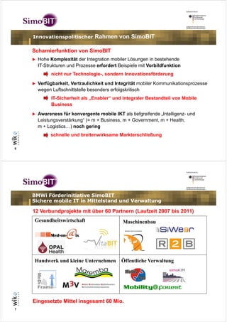 Innovationspolitischer      Rahmen von SimoBIT

    Scharnierfunktion von SimoBIT
      Hohe Komplexität der Integration mobiler Lösungen in bestehende
      IT-Strukturen und Prozesse erfordert Beispiele mit Vorbildfunktion
            nicht nur Technologie-, sondern Innovationsförderung
      Verfügbarkeit, Vertraulichkeit und Integrität mobiler Kommunikationsprozesse
      wegen Luftschnittstelle besonders erfolgskritisch
            IT-Sicherheit als „Enabler“ und integraler Bestandteil von Mobile
            Business
      Awareness für konvergente mobile IKT als tiefgreifende „Intelligenz- und
      Leistungsverstärkung“ (= m + Business, m + Government, m + Health,
      m + Logistics…) noch gering
           schnelle und breitenwirksame Markterschließung

6




    BMWi Förderinitiative SimoBIT
    Sichere mobile IT in Mittelstand und Verwaltung

    12 Verbundprojekte mit über 60 Partnern (Laufzeit 2007 bis 2011)
    Gesundheitswirtschaft                    Maschinenbau




    Handwerk und kleine Unternehmen         Öffentliche Verwaltung




    Eingesetzte Mittel insgesamt 60 Mio.
7
 