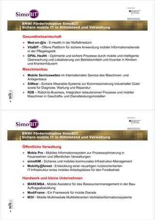 BMWi Förderinitiative SimoBIT
    Sichere mobile IT in Mittelstand und Verwaltung

    Gesundheitswirtschaft
      Med-on-@ix - E-Health in der Notfallmedizin
      VitaBIT - Offene Plattform für sichere Anwendung mobiler Informationsdienste
      in der Pflegelogistik
      OPAL Health - Optimierte und sichere Prozesse durch mobile und intelligente
      Überwachung und Lokalisierung von Betriebsmitteln und Inventar in Kliniken
      und Krankenhäusern
    Maschinenbau
      Mobile Servicewelten im Internationalen Service des Maschinen- und
      Anlagenbaus
      SiWear - Sichere Wearable-Systeme zur Kommissionierung industrieller Güter
      sowie für Diagnose, Wartung und Reparatur
      R2B – Robot-to-Business, Integration teilautonomer Prozesse und mobiler
      Maschinen in Geschäfts- und Dienstleistungsmodellen
8




    BMWi Förderinitiative SimoBIT
    Sichere mobile IT in Mittelstand und Verwaltung

    Öffentliche Verwaltung
      Mobis Pro - Mobiles Informationssystem zur Prozessoptimierung in
      Feuerwehren und öffentlichen Verwaltungen
      simoKIM - Sicheres und mobiles kommunales Infrastruktur-Management
      Mobility@forest - Entwicklung einer neuartigen nutzerorientierten
      IT-Infrastruktur eines mobilen Arbeitsplatzes für den Forstbetrieb

    Handwerk und kleine Unternehmen
      MAREMBA - Mobile Assistenz für das Ressourcenmanagement in der Bau-
      Auftragsabwicklung
      ModiFrame - Ein Framework für mobile Dienste
      M3V - Mobile Multimediale Multilieferanten-Vertriebsinformationssysteme



9
 