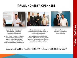 TRUST, HONESTY, OPENNESS
As quoted by Dan Burritt – CBC TV - “Gary is a BBB Champion”
CustomSoftware
Danielle Primrose
BBB CEO / President
British Columbia
Presentation by Gary & Don
of the most Innovative Business of
British Columbia award.
Don taught business leadership
courses at Queens University for 30
years. Who better to add credence
to what this award exemplifies.
June 16, 2016 Title Speech
BBB Awards Ceremony
Vancouver, BC Canada
When I was in grade 5… I built an
electronic base 10 conversion
device. Classroom filled with
smoke when it shorted out… No
projects have started on fire since!
 