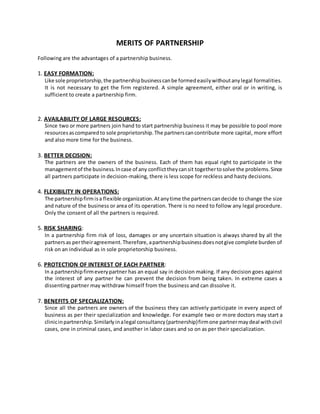 MERITS OF PARTNERSHIP
Following are the advantages of a partnership business.
1. EASY FORMATION:
Like sole proprietorship,the partnershipbusinesscanbe formedeasilywithoutanylegal formalities.
It is not necessary to get the firm registered. A simple agreement, either oral or in writing, is
sufficient to create a partnership firm.
2. AVAILABILITY OF LARGE RESOURCES:
Since two or more partners join hand to start partnership business it may be possible to pool more
resourcesascomparedto sole proprietorship.The partnerscancontribute more capital, more effort
and also more time for the business.
3. BETTER DECISION:
The partners are the owners of the business. Each of them has equal right to participate in the
managementof the business.Incase of any conflicttheycansit togethertosolve the problems.Since
all partners participate in decision-making, there is less scope for reckless and hasty decisions.
4. FLEXIBILITY IN OPERATIONS:
The partnershipfirmisa flexible organization.Atanytime the partnerscandecide to change the size
and nature of the business or area of its operation. There is no need to follow any legal procedure.
Only the consent of all the partners is required.
5. RISK SHARING:
In a partnership firm risk of loss, damages or any uncertain situation is always shared by all the
partnersas pertheiragreement.Therefore,apartnershipbusinessdoesnotgive complete burden of
risk on an individual as in sole proprietorship business.
6. PROTECTION OF INTEREST OF EACH PARTNER:
In a partnershipfirmeverypartner has an equal say in decision making. If any decision goes against
the interest of any partner he can prevent the decision from being taken. In extreme cases a
dissenting partner may withdraw himself from the business and can dissolve it.
7. BENEFITS OF SPECIALIZATION:
Since all the partners are owners of the business they can actively participate in every aspect of
business as per their specialization and knowledge. For example two or more doctors may start a
clinicinpartnership.Similarlyinalegal consultancy(partnership)firmone partnermaydeal withcivil
cases, one in criminal cases, and another in labor cases and so on as per their specialization.
 