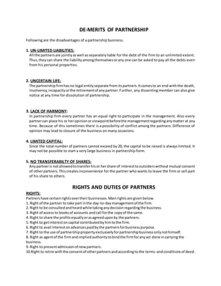 DE-MERITS OF PARTNERSHIP
Following are the disadvantages of a partnership business.
1. UN-LIMITED LIABILITIES:
All the partnersare jointlyaswell asseparatelyliable for the debt of the firm to an unlimited extent.
Thus,theycan share the liabilityamongthemselvesorany one can be asked to pay all the debts even
from his personal properties.
2. UNCERTAIN LIFE:
The partnershipfirmhasno legal entityseparate fromitspartners.Itcomesto an end with the death,
insolvency,incapacityorthe retirementof anypartner.Further, any dissenting member can also give
notice at any time for dissolution of partnership.
3. LACK OF HARMONY:
In partnership firm every partner has an equal right to participate in the management. Also every
partnercan place his or heropinionor viewpointbeforethe managementregardinganymatter at any
time. Because of this sometimes there is a possibility of conflict among the partners. Difference of
opinion may lead to closure of the business on many occasions.
4. LIMITED CAPITAL:
Since the total number of partners cannot exceed by 20, the capital to be raised is always limited. It
may not be possible to start a very large business in partnership form.
5. NO TRANSFERABILTY OF SHARES:
Anypartneris notallowedtotransferhisor hershare of interesttooutsiderswithout mutual consent
of otherpartners.Thiscreatesinconvenience for the partner who wants to leave the firm or sell part
of his share to others.
RIGHTS AND DUTIES OF PARTNERS
RIGHTS:
Partnershave certainrightsovertheirbusinesses.Mainrightsare givenbelow.
1. Right of the partner to take part inthe day-to-daymanagementof the firm.
2. Right to be consultedandheardwhile takinganydecisionregardingthe business.
3. Right of access to booksof accounts andcall forthe copyof the same.
4. Right to share the profitsequallyorasagreeduponby the partners.
5. Right to getinterestoncapital contributedbyhimtothe firm.
6. Right to avail interestonadvancespaidbythe partnersforbusinesspurpose.
7. Right to the use of partnershippropertyexclusivelyforpartnershipbusinessonlynothimself.
8. Right as agentof the firmandimpliedauthoritytobindthe firmforanyact done incarryingthe
business.
9. Right to preventadmissionof newpartners.
10.Right to retire withthe consentof otherpartnersandaccordingto the terms-andconditionsof deed.
 