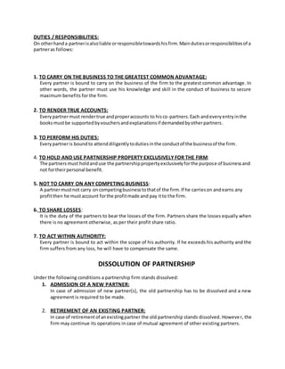 DUTIES / RESPONSIBILITIES:
On otherhanda partnerisalsoliable orresponsibletowardshisfirm.Maindutiesorresponsibilitiesof a
partneras follows:
1. TO CARRY ON THE BUSINESS TO THE GREATEST COMMON ADVANTAGE:
Every partner is bound to carry on the business of the firm to the greatest common advantage. In
other words, the partner must use his knowledge and skill in the conduct of business to secure
maximum benefits for the firm.
2. TO RENDER TRUE ACCOUNTS:
Everypartnermust rendertrue andproperaccounts to hisco-partners.Each andeveryentryinthe
booksmustbe supportedbyvouchersandexplanationsif demandedbyotherpartners.
3. TO PERFORM HIS DUTIES:
Everypartneris boundto attenddiligentlytodutiesinthe conductof the businessof the firm.
4. TO HOLD AND USE PARTNERSHIP PROPERTY EXCLUSIVELY FOR THE FIRM:
The partnersmust holdanduse the partnershippropertyexclusivelyforthe purpose of businessand
not fortheirpersonal benefit.
5. NOT TO CARRY ON ANY COMPETING BUSINESS:
A partnermustnot carry oncompetingbusinesstothatof the firm.If he carrieson andearns any
profitthen he mustaccount forthe profitmade and pay itto the firm.
6. TO SHARE LOSSES:
It is the duty of the partners to bear the losses of the firm. Partners share the losses equally when
there is no agreement otherwise, as per their profit share ratio.
7. TO ACT WITHIN AUTHORITY:
Every partner is bound to act within the scope of his authority. If he exceeds his authority and the
firm suffers from any loss, he will have to compensate the same.
DISSOLUTION OF PARTNERSHIP
Under the following conditions a partnership firm stands dissolved:
1. ADMISSION OF A NEW PARTNER:
In case of admission of new partner(s), the old partnership has to be dissolved and a new
agreement is required to be made.
2. RETIREMENT OF AN EXISTING PARTNER:
In case of retirementof anexistingpartner the old partnership stands dissolved. However, the
firm may continue its operations in case of mutual agreement of other existing partners.
 